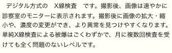 デジタル方式の　X線検査　です。撮影後、画像は速やかに診察室のモニターに表示されます。撮影後に画像の拡大・縮小や、濃度の変更ができ、より異常を見つけやすくなります。単純X線検査による被爆はごくわずかで、月に複数回検査を受けても全く問題のないレベルです。