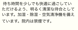 待ち時間を少しでも快適に過ごしていただけるよう、明るく清潔な待合としています。加湿・除湿・空気清浄機を備えています。院内は禁煙です。