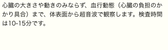 心臓の大きさや動きのみならず、血行動態（心臓の負担のかかり具合）まで、体表面から超音波で観察します。検査時間は10-15分です。