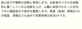 狭心症や不整脈の診断に使用します。自転車のペダルを段階的に重くしていき心拍数を上げ、心臓に負担のかかった状況での心電図変化や症状を観察します。検査（負荷）時間は10分程度、準備なども含めて所要時間は約30分です。