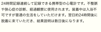 24時間記録連続して記録できる携帯型の心電計です。不整脈や狭心症の診断、経過観察に使用されます。装着中は入浴不可ですが普通の生活をしていただけます。翌日約24時間後に脱着に来ていただき、結果説明は数日後になります。