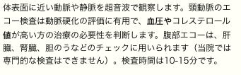 体表面に近い動脈や静脈を超音波で観察します。頸動脈のエコー検査は動脈硬化の評価に有用で、血圧やコレステロール値が高い方の治療の必要性を判断します。腹部エコーは、肝臓、腎臓、胆のうなどのチェックに用いられます（当院では専門的な検査はできません）。検査時間は10-15分です。