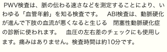 PWV検査は、脈の伝わる速さなどを測定することにより、いわゆる「血管年齢」を知る検査です。　ABI検査は、動脈硬化が進んで下肢の血流が悪くなると生じる　閉塞性動脈硬化症　の診断に使われます。　血圧の左右差のチェックにも使用します。痛みはありません。検査時間は約10分です。