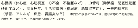 心臓病（狭心症　心筋梗塞　心不全　不整脈など）、血管病（動脈瘤　閉塞性動脈硬化症など）、高血圧症、生活習慣病（糖尿病、脂質異常症）、一般内科疾患